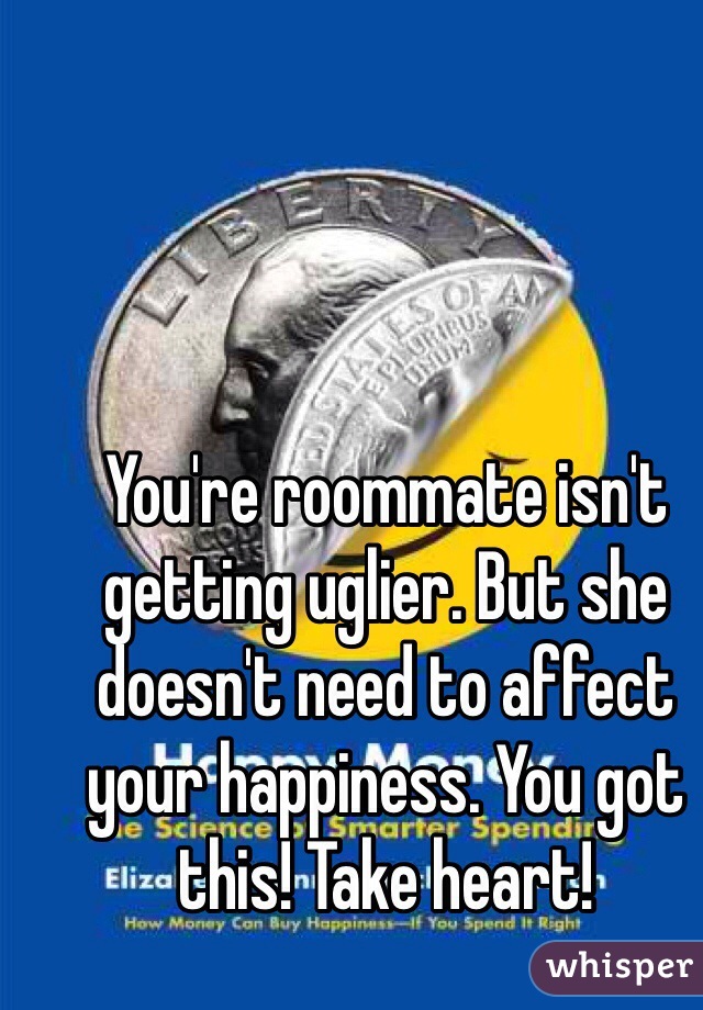 You're roommate isn't getting uglier. But she doesn't need to affect your happiness. You got this! Take heart!
