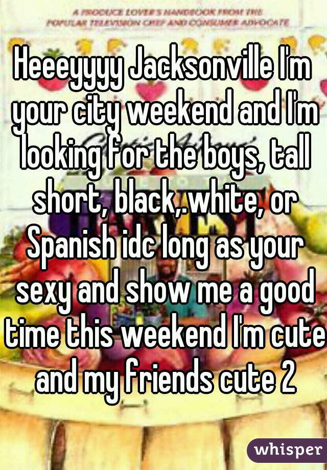 Heeeyyyy Jacksonville I'm your city weekend and I'm looking for the boys, tall short, black,.white, or Spanish idc long as your sexy and show me a good time this weekend I'm cute and my friends cute 2