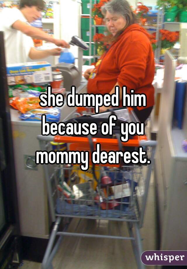 she dumped him
because of you
mommy dearest.