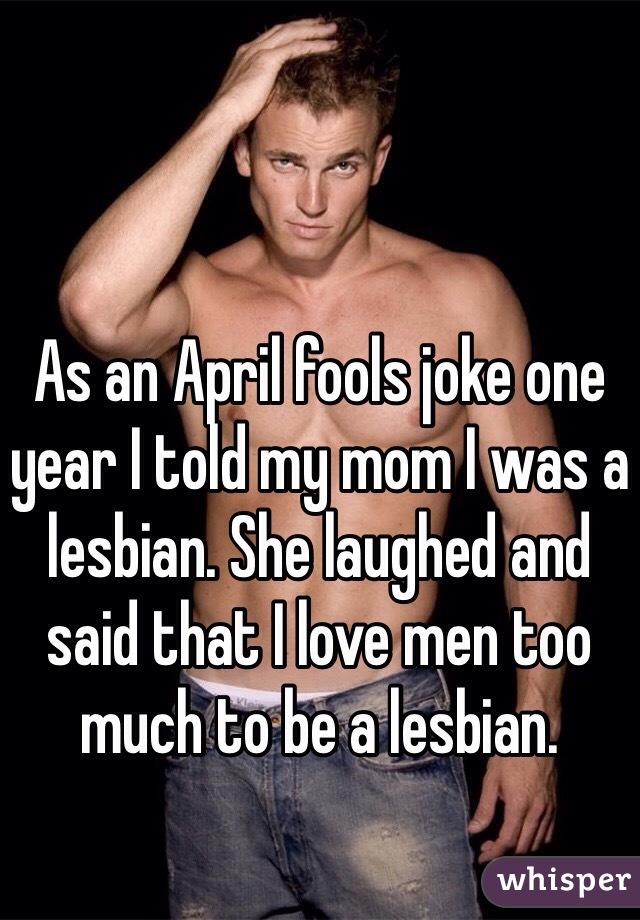 As an April fools joke one year I told my mom I was a lesbian. She laughed and said that I love men too much to be a lesbian. 