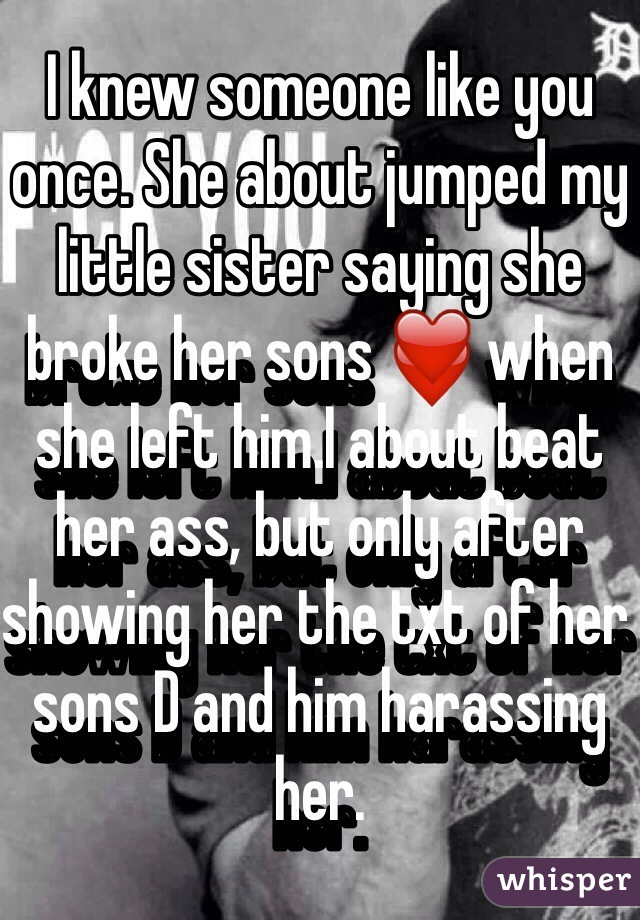 I knew someone like you once. She about jumped my little sister saying she broke her sons ❤️ when she left him.I about beat her ass, but only after showing her the txt of her sons D and him harassing her. 