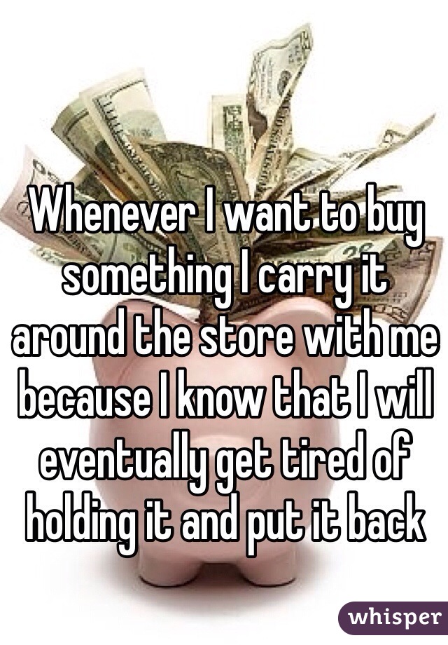 Whenever I want to buy something I carry it around the store with me because I know that I will eventually get tired of holding it and put it back 