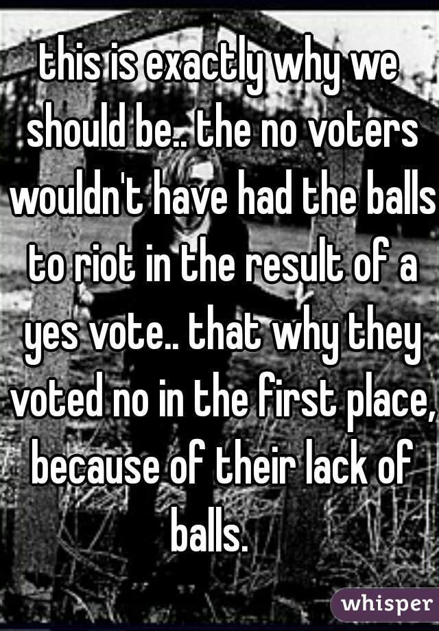 this is exactly why we should be.. the no voters wouldn't have had the balls to riot in the result of a yes vote.. that why they voted no in the first place, because of their lack of balls.   