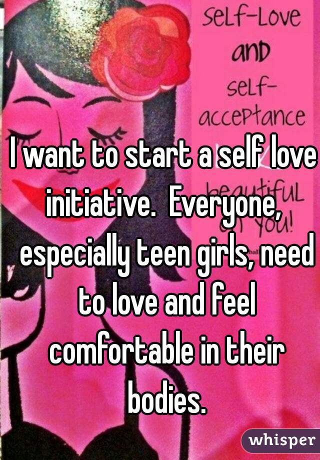 I want to start a self love initiative.  Everyone,  especially teen girls, need to love and feel comfortable in their bodies.