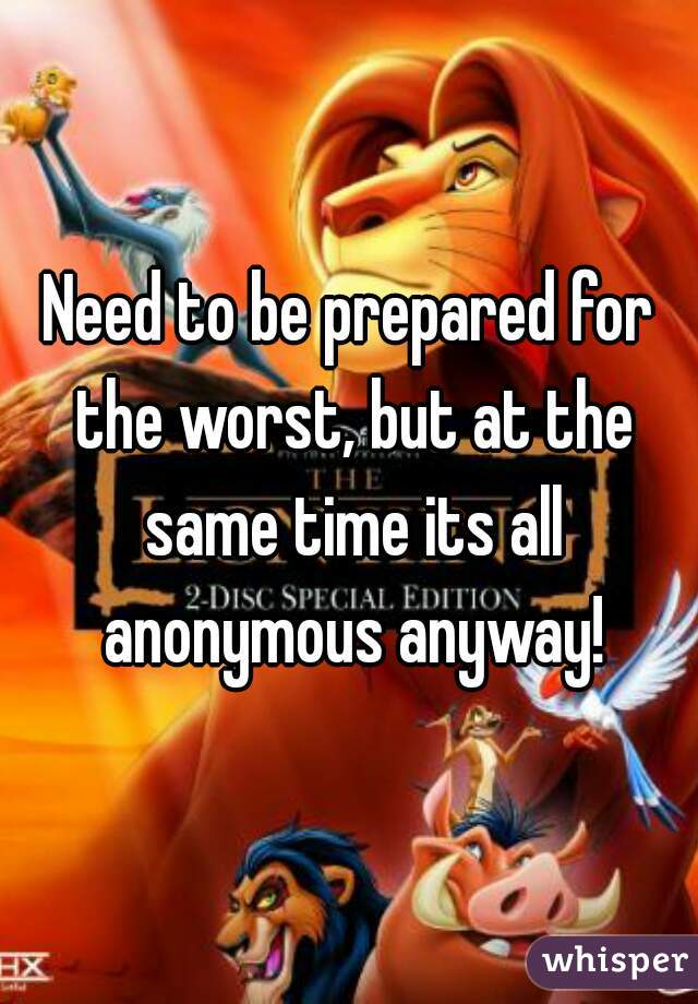 Need to be prepared for the worst, but at the same time its all anonymous anyway!