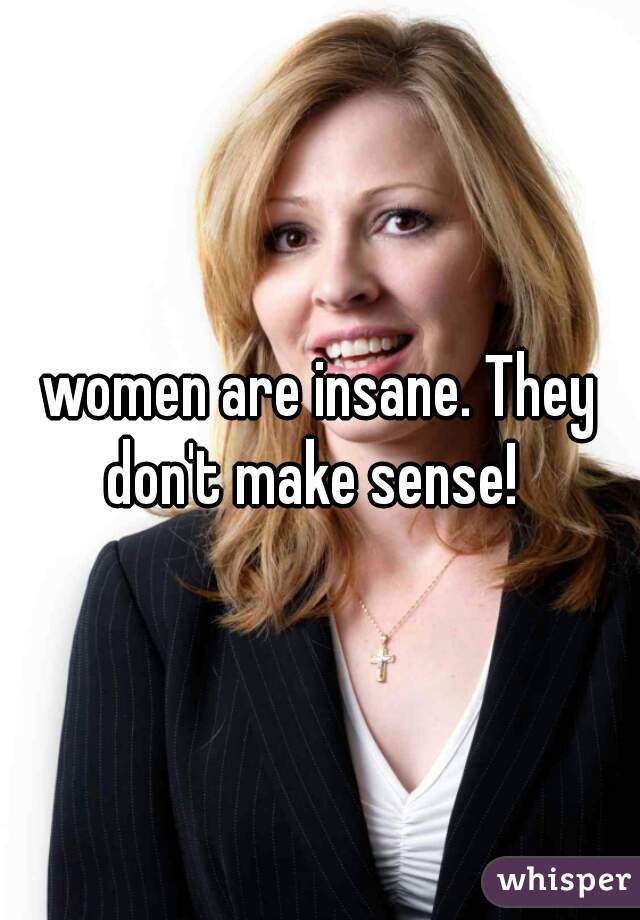 women are insane. They don't make sense!  