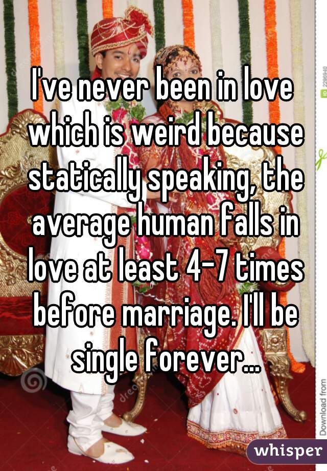I've never been in love which is weird because statically speaking, the average human falls in love at least 4-7 times before marriage. I'll be single forever...
