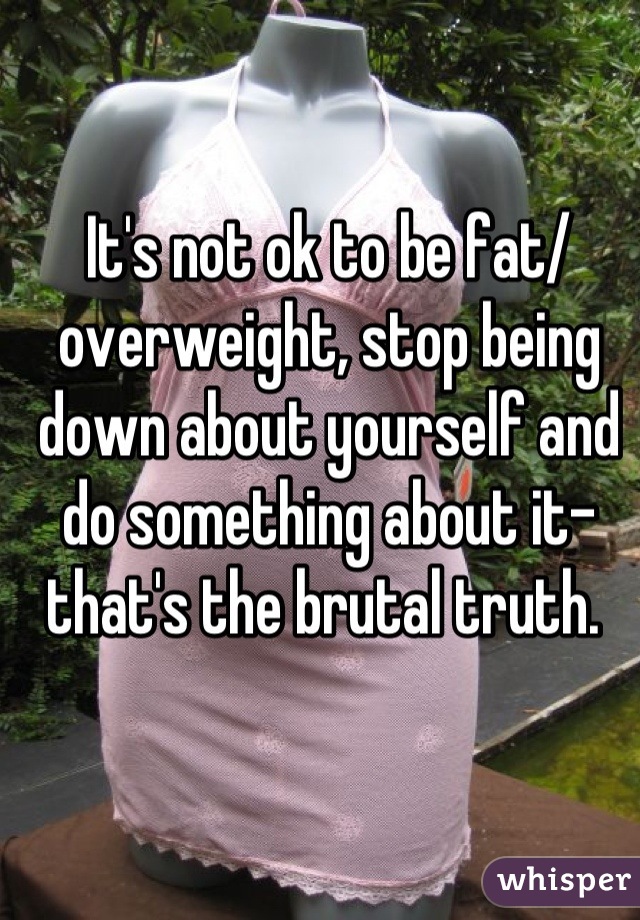 It's not ok to be fat/ overweight, stop being down about yourself and do something about it-that's the brutal truth. 