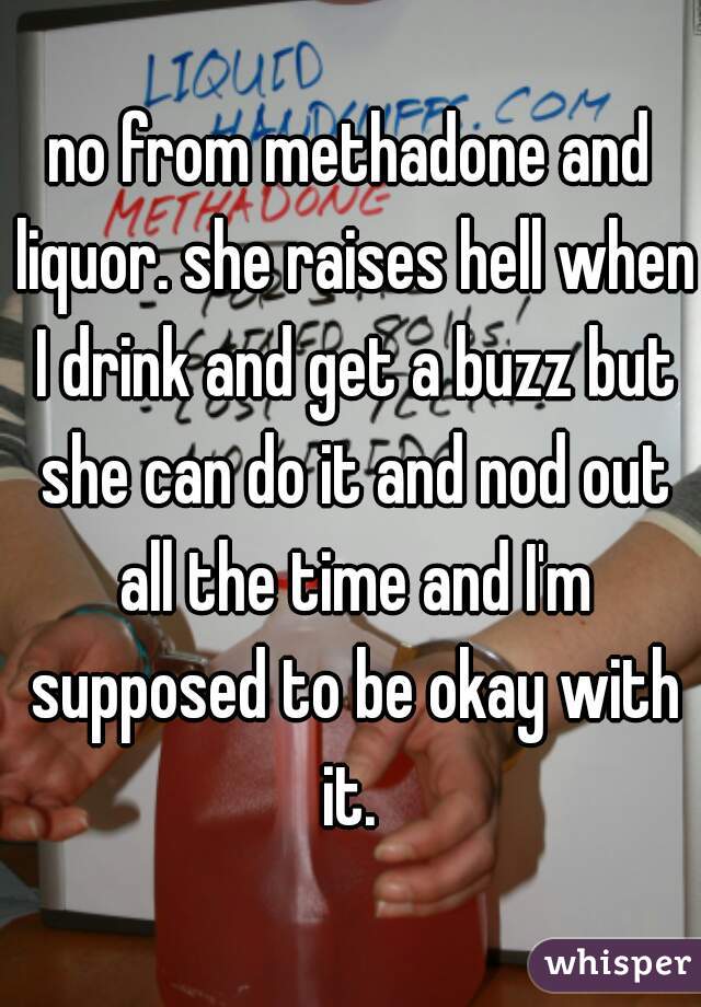 no from methadone and liquor. she raises hell when I drink and get a buzz but she can do it and nod out all the time and I'm supposed to be okay with it. 