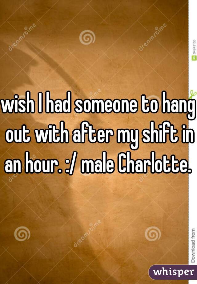 wish I had someone to hang out with after my shift in an hour. :/ male Charlotte. 