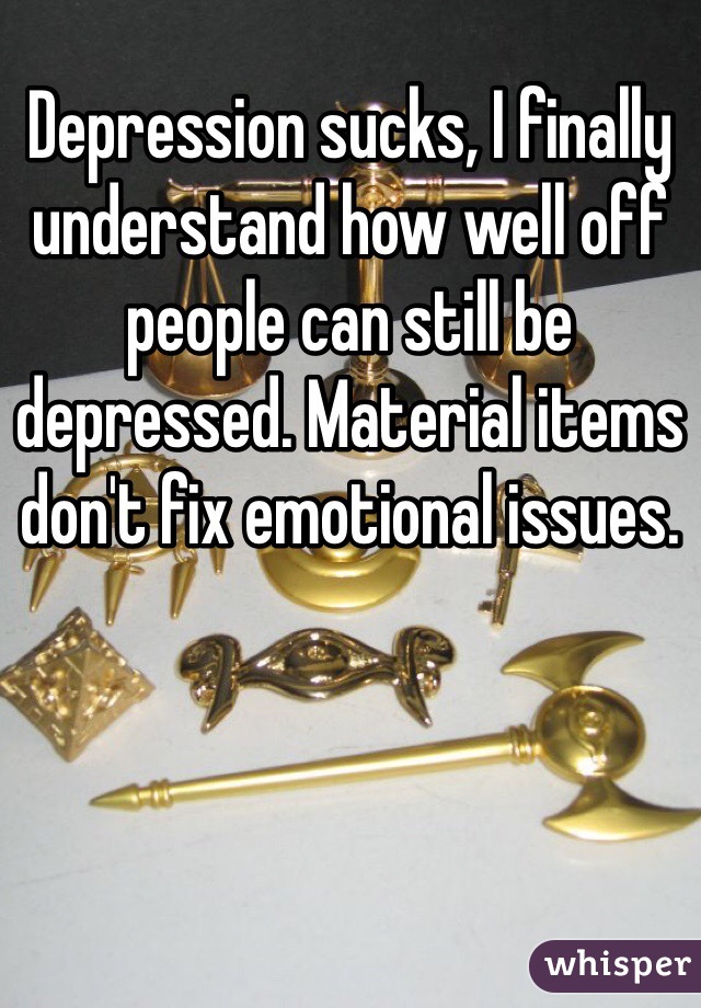 Depression sucks, I finally understand how well off people can still be depressed. Material items don't fix emotional issues.