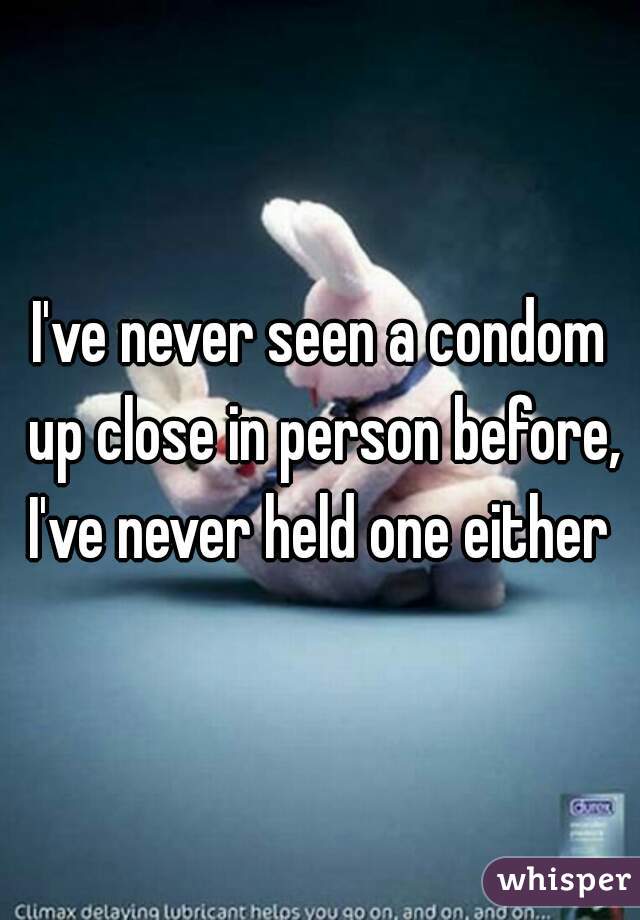 I've never seen a condom up close in person before, I've never held one either 