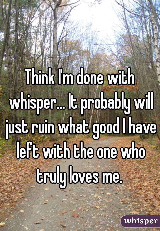 Think I'm done with whisper... It probably will just ruin what good I have left with the one who truly loves me. 