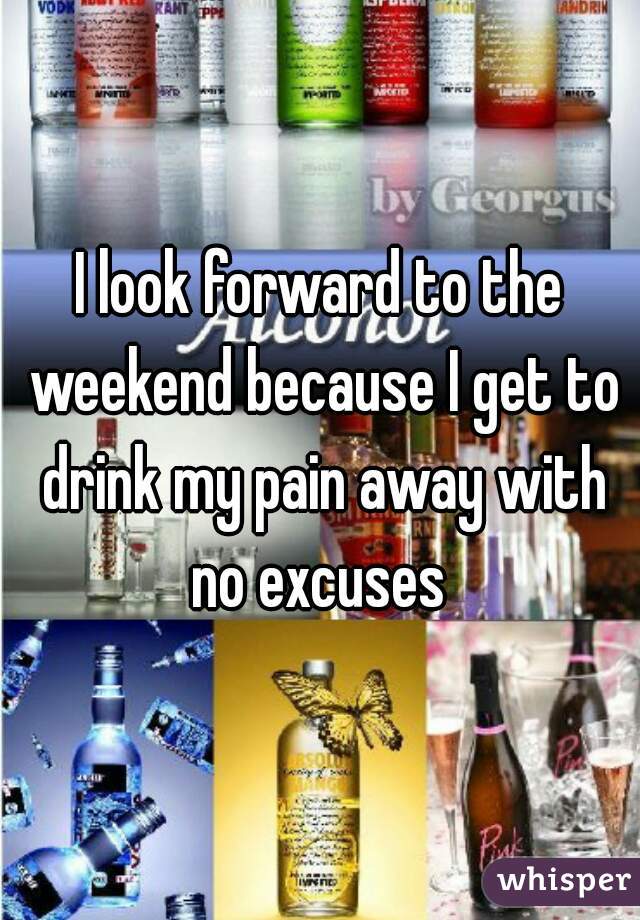 I look forward to the weekend because I get to drink my pain away with no excuses 