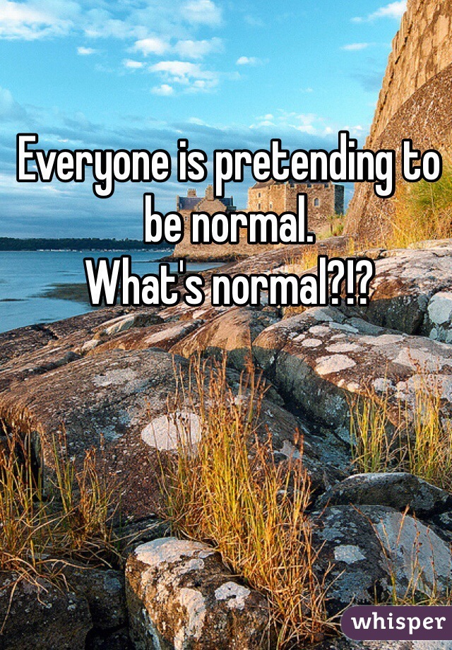 Everyone is pretending to be normal.
What's normal?!?
