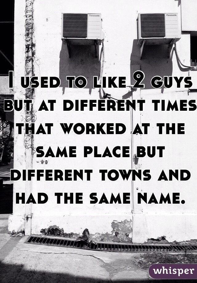 I used to like 2 guys but at different times that worked at the same place but different towns and had the same name. 