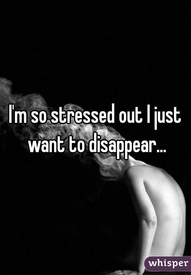 I'm so stressed out I just want to disappear...

