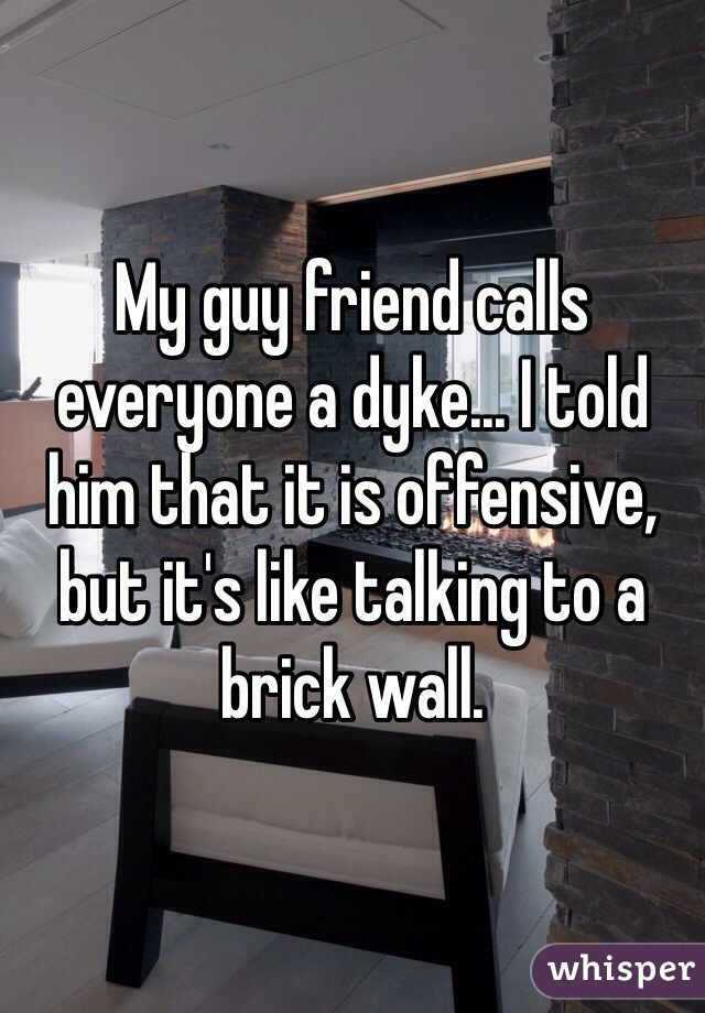 My guy friend calls everyone a dyke... I told him that it is offensive, but it's like talking to a brick wall.