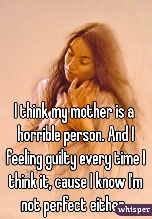 I think my mother is a horrible person. And I feeling guilty every time I think it, cause I know I'm not perfect either. 