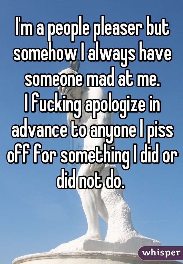 I'm a people pleaser but somehow I always have someone mad at me.
I fucking apologize in advance to anyone I piss off for something I did or did not do. 