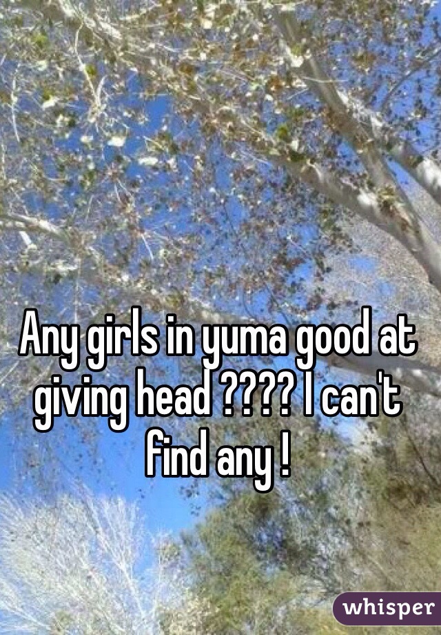 Any girls in yuma good at giving head ???? I can't find any ! 