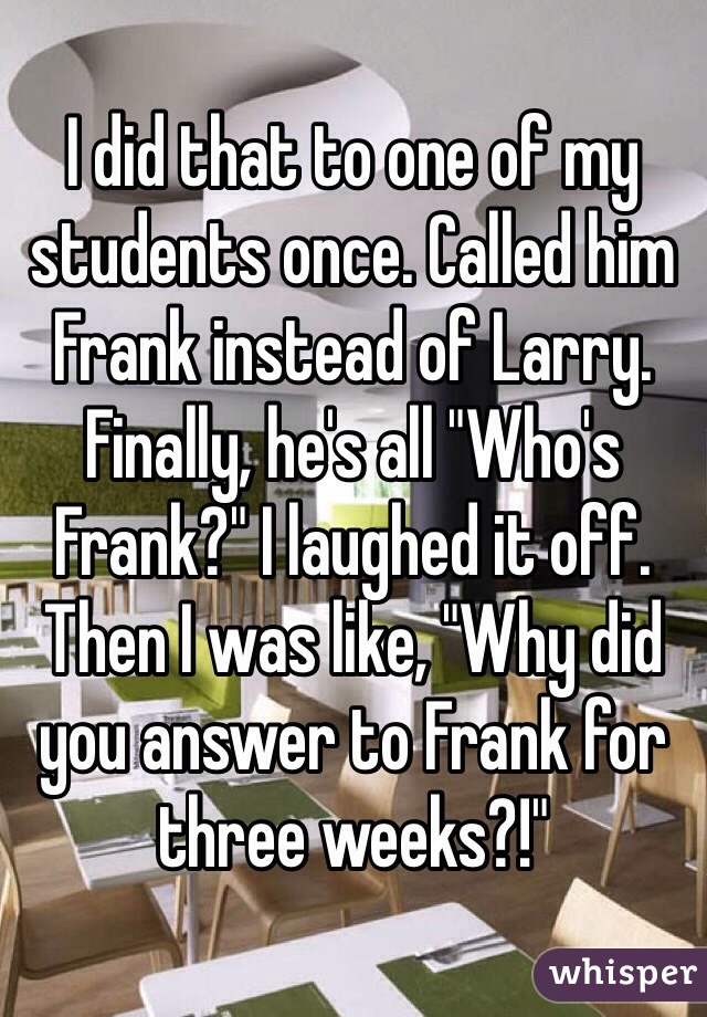 I did that to one of my students once. Called him Frank instead of Larry. Finally, he's all "Who's Frank?" I laughed it off. Then I was like, "Why did you answer to Frank for three weeks?!"