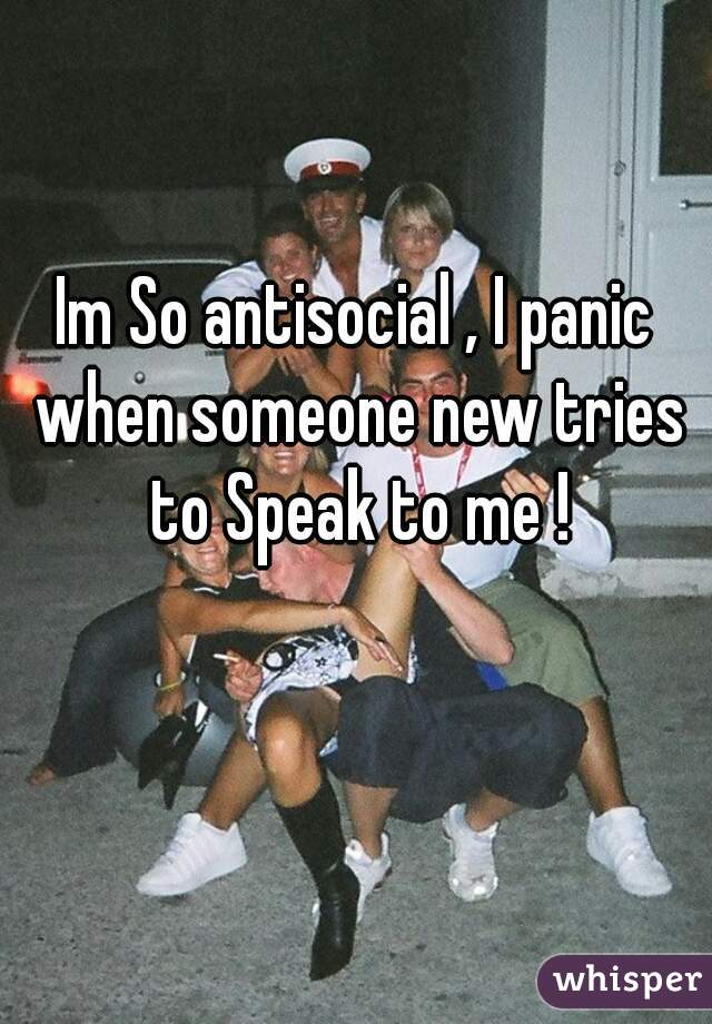 Im So antisocial , I panic when someone new tries to Speak to me !