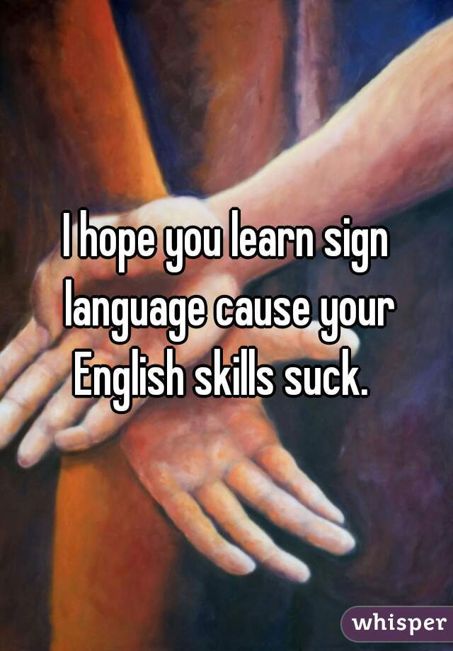 I hope you learn sign language cause your English skills suck.  