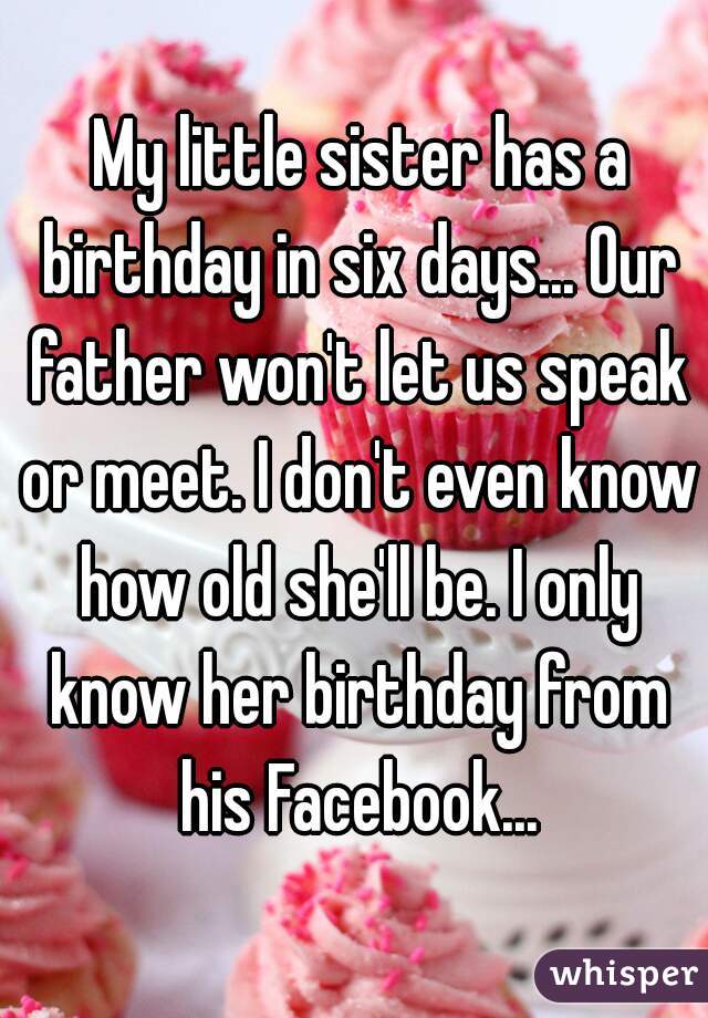  My little sister has a birthday in six days... Our father won't let us speak or meet. I don't even know how old she'll be. I only know her birthday from his Facebook...