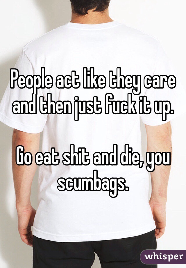 People act like they care and then just fuck it up. 

Go eat shit and die, you scumbags.