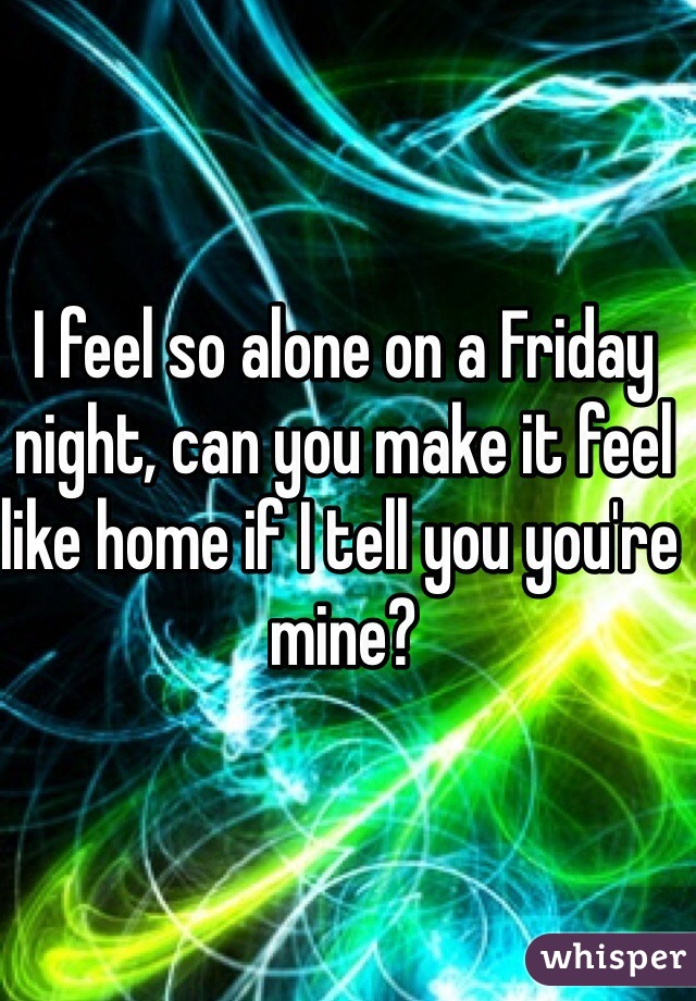 I feel so alone on a Friday night, can you make it feel like home if I tell you you're mine?