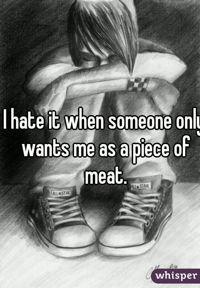 I hate it when someone only wants me as a piece of meat.