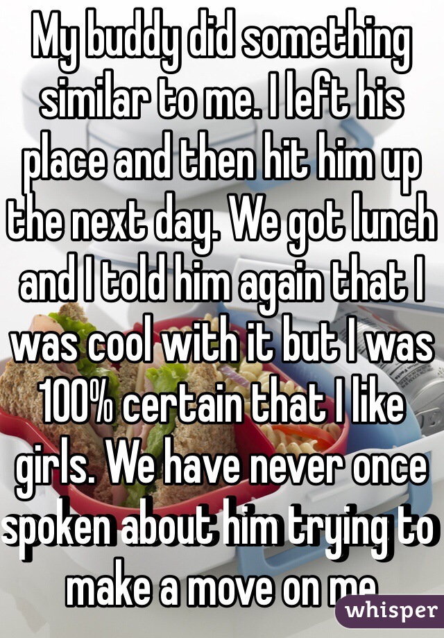 My buddy did something similar to me. I left his place and then hit him up the next day. We got lunch and I told him again that I was cool with it but I was 100% certain that I like girls. We have never once spoken about him trying to make a move on me