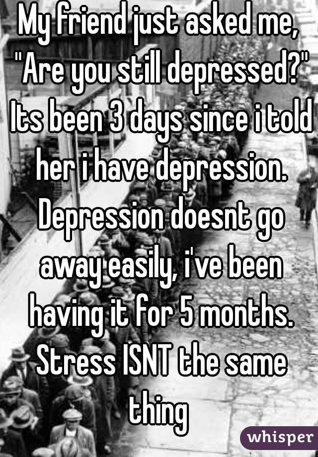 My friend just asked me, "Are you still depressed?" Its been 3 days since i told her i have depression. Depression doesnt go away easily, i've been having it for 5 months. Stress ISNT the same thing 