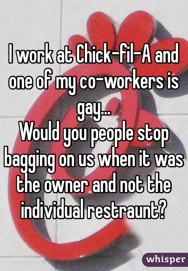 I work at Chick-fil-A and one of my co-workers is gay... 
Would you people stop bagging on us when it was the owner and not the individual restraunt?