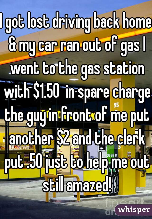 I got lost driving back home & my car ran out of gas I went to the gas station with $1.50  in spare charge the guy in front of me put another $2 and the clerk put .50 just to help me out still amazed!
