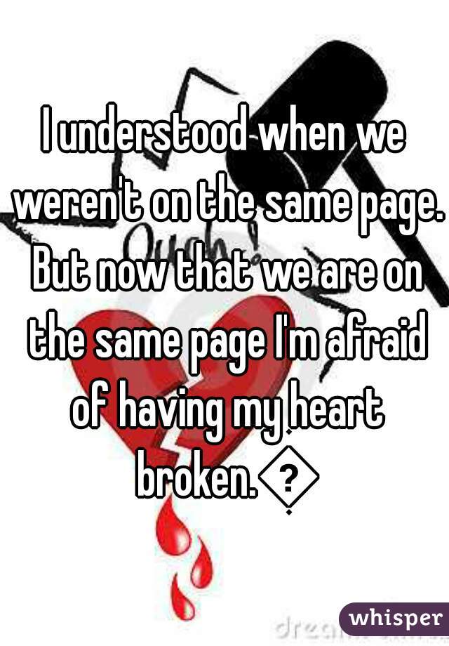 I understood when we weren't on the same page. But now that we are on the same page I'm afraid of having my heart broken.😕