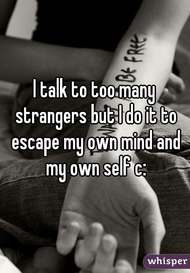I talk to too many strangers but I do it to escape my own mind and my own self c: