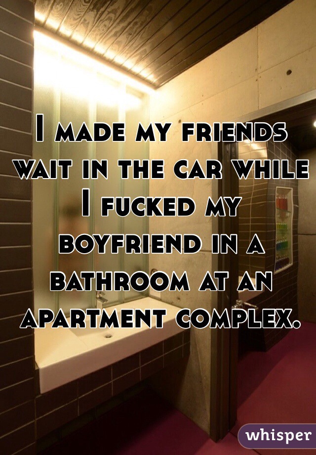 I made my friends wait in the car while I fucked my boyfriend in a bathroom at an apartment complex. 
