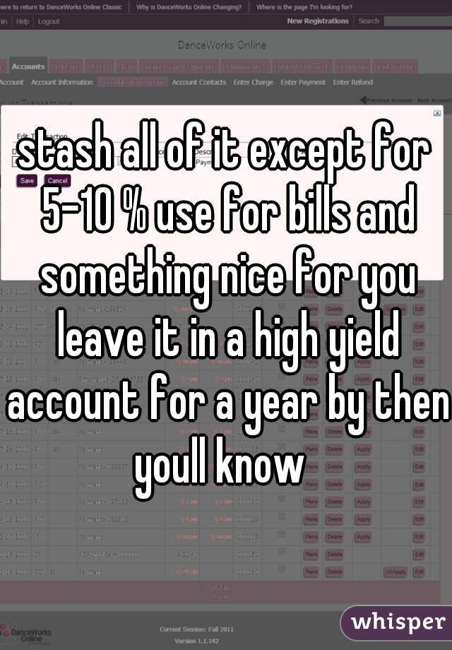 stash all of it except for 5-10 % use for bills and something nice for you leave it in a high yield account for a year by then youll know  