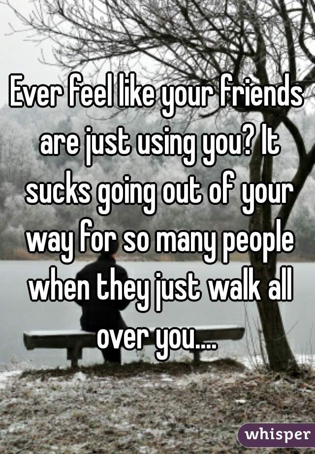 Ever feel like your friends are just using you? It sucks going out of your way for so many people when they just walk all over you.... 