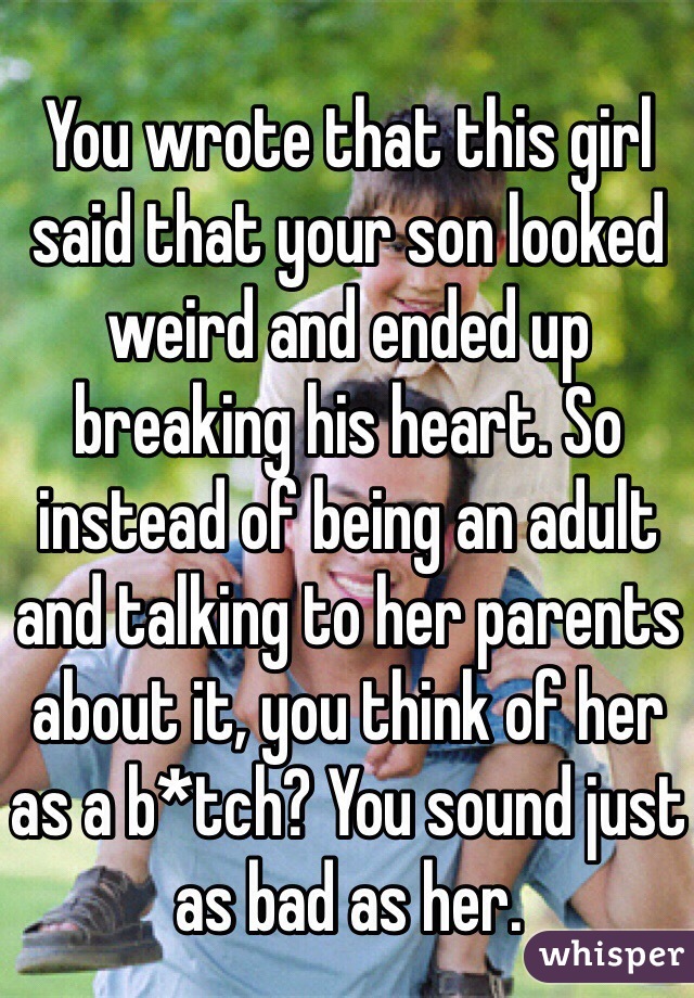 You wrote that this girl said that your son looked weird and ended up breaking his heart. So instead of being an adult and talking to her parents about it, you think of her as a b*tch? You sound just as bad as her. 