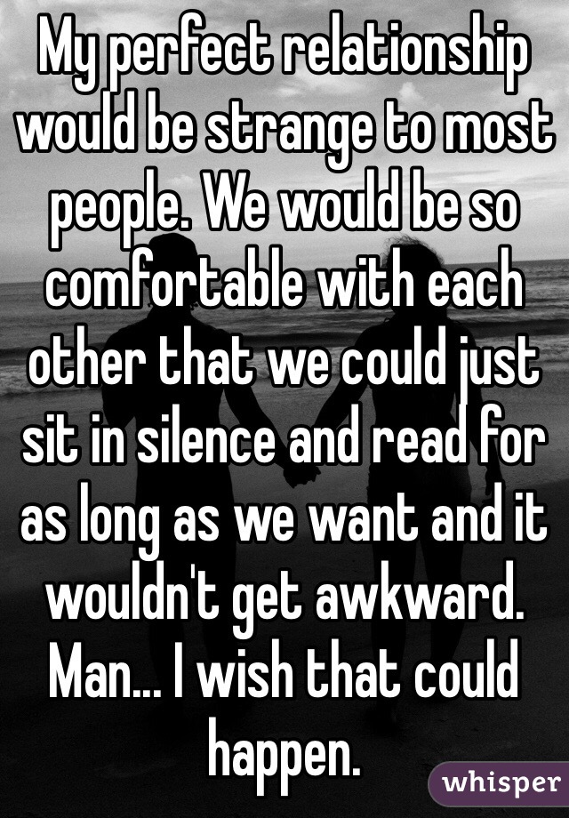 My perfect relationship would be strange to most people. We would be so comfortable with each other that we could just sit in silence and read for as long as we want and it wouldn't get awkward. Man... I wish that could happen.