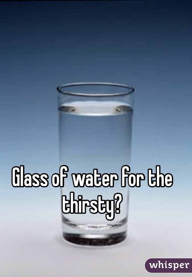 Glass of water for the thirsty?