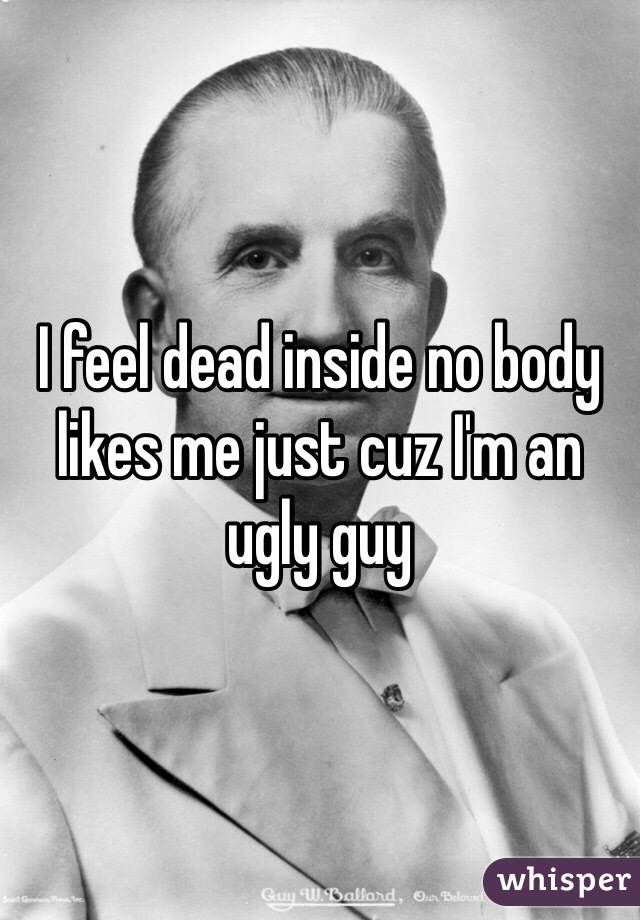 I feel dead inside no body likes me just cuz I'm an ugly guy