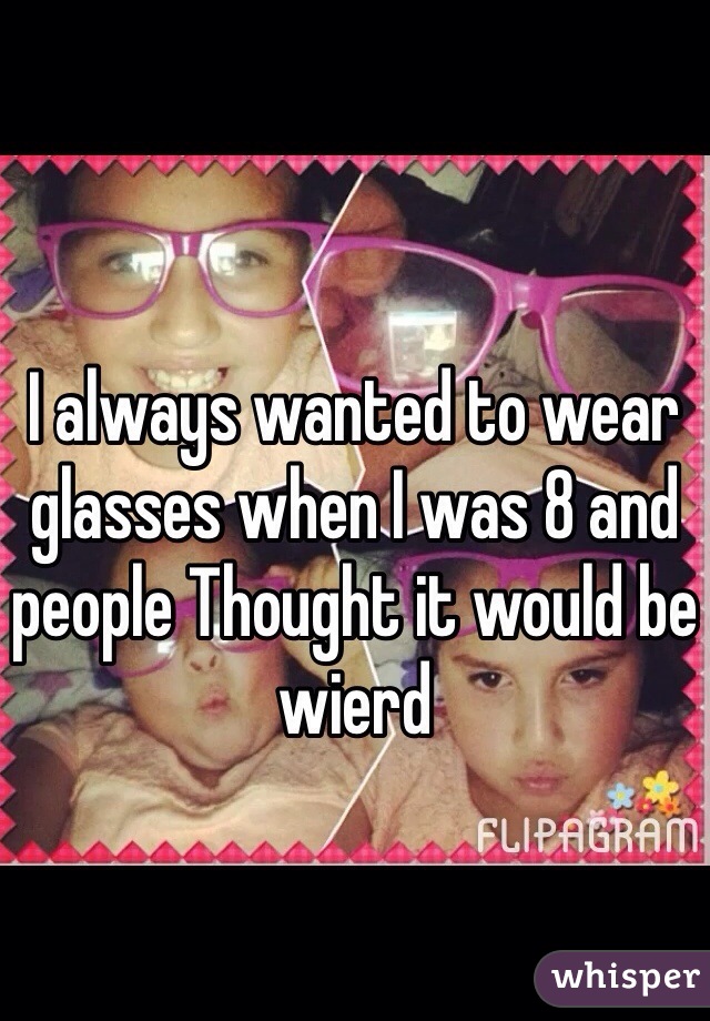 I always wanted to wear glasses when I was 8 and people Thought it would be wierd