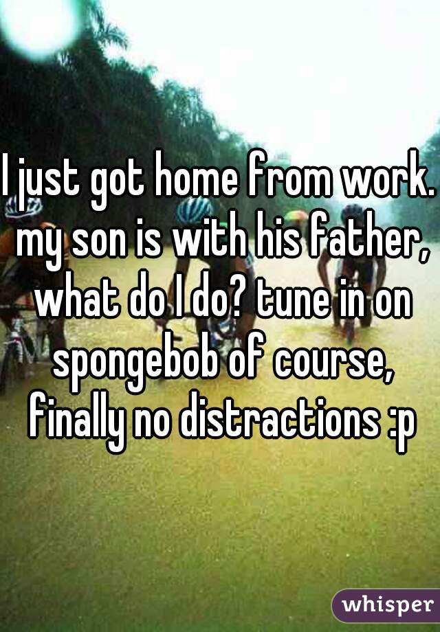 I just got home from work. my son is with his father, what do I do? tune in on spongebob of course, finally no distractions :p