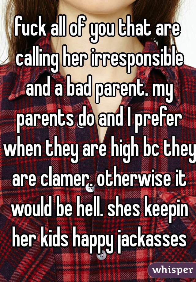 fuck all of you that are calling her irresponsible and a bad parent. my parents do and I prefer when they are high bc they are clamer. otherwise it would be hell. shes keepin her kids happy jackasses