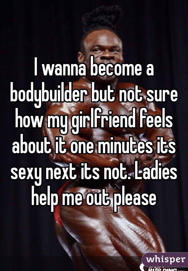 I wanna become a bodybuilder but not sure how my girlfriend feels about it one minutes its sexy next its not. Ladies help me out please 