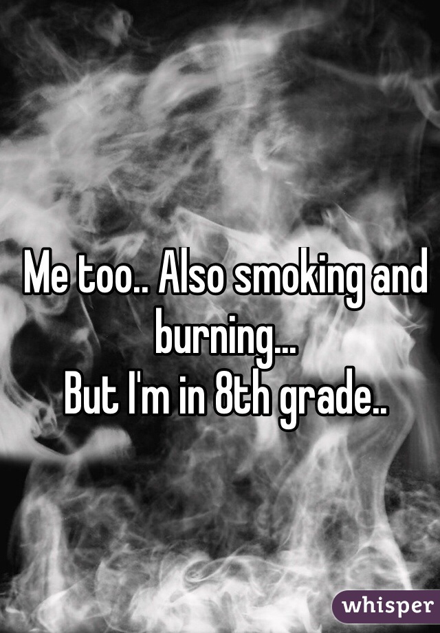 Me too.. Also smoking and burning...
But I'm in 8th grade..
